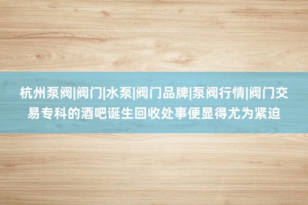 杭州泵阀|阀门|水泵|阀门品牌|泵阀行情|阀门交易专科的酒吧诞生回收处事便显得尤为紧迫